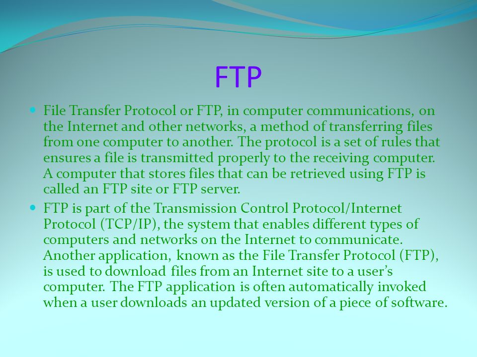 FTP File Transfer Protocol or FTP, in computer communications, on the Internet and other networks, a method of transferring files from one computer to another.