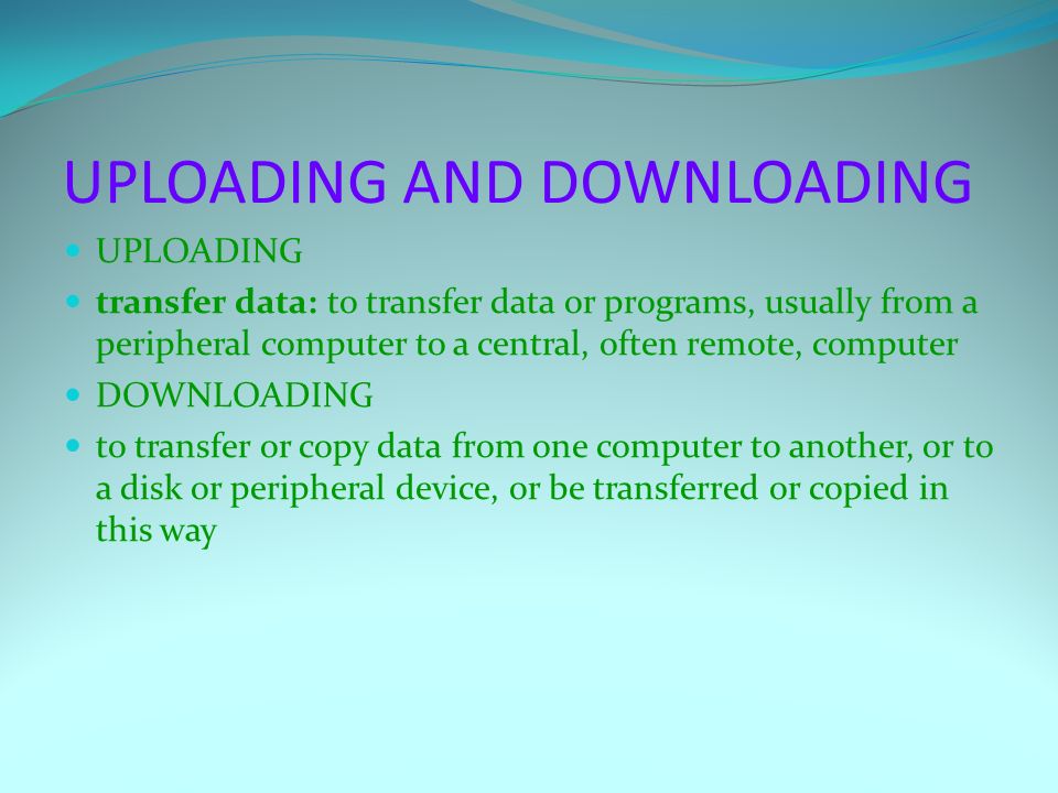 UPLOADING AND DOWNLOADING UPLOADING transfer data: to transfer data or programs, usually from a peripheral computer to a central, often remote, computer DOWNLOADING to transfer or copy data from one computer to another, or to a disk or peripheral device, or be transferred or copied in this way