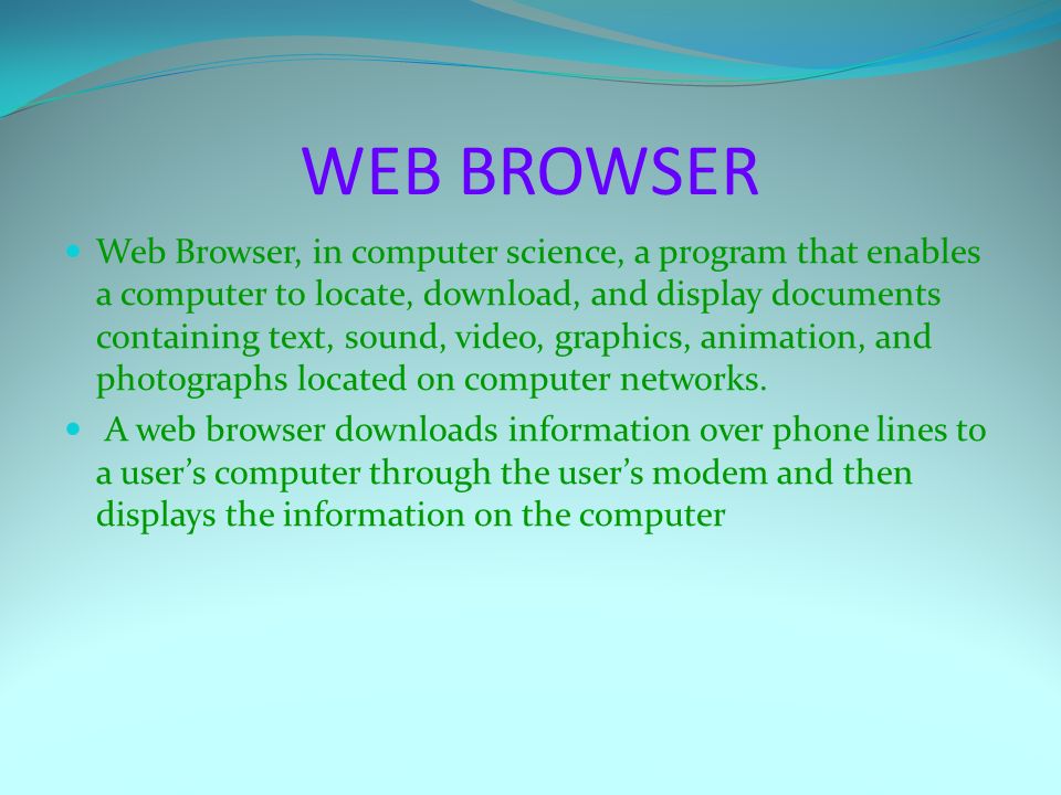WEB BROWSER Web Browser, in computer science, a program that enables a computer to locate, download, and display documents containing text, sound, video, graphics, animation, and photographs located on computer networks.