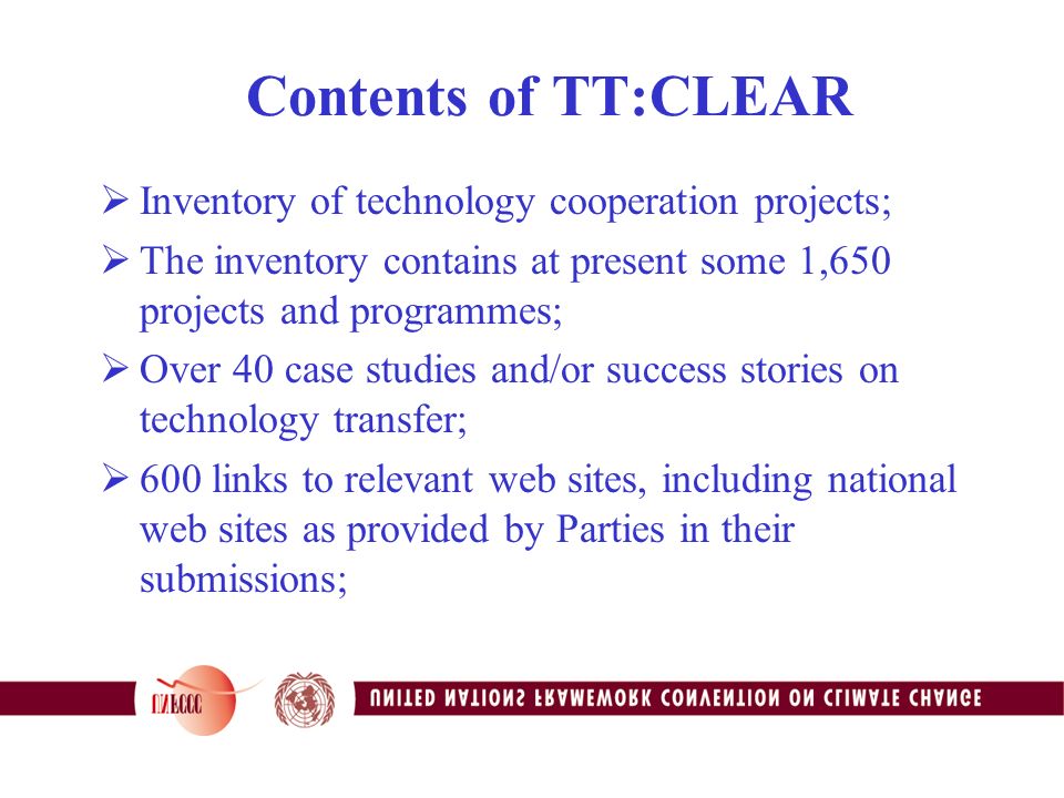 Contents of TT:CLEAR  Inventory of technology cooperation projects;  The inventory contains at present some 1,650 projects and programmes;  Over 40 case studies and/or success stories on technology transfer;  600 links to relevant web sites, including national web sites as provided by Parties in their submissions;