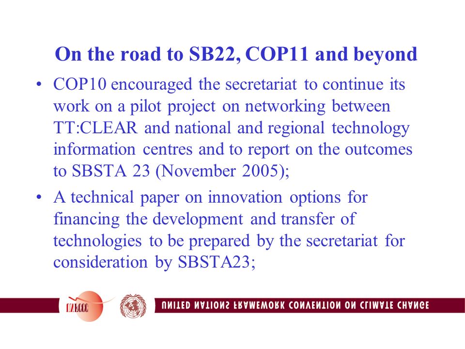 On the road to SB22, COP11 and beyond COP10 encouraged the secretariat to continue its work on a pilot project on networking between TT:CLEAR and national and regional technology information centres and to report on the outcomes to SBSTA 23 (November 2005); A technical paper on innovation options for financing the development and transfer of technologies to be prepared by the secretariat for consideration by SBSTA23;
