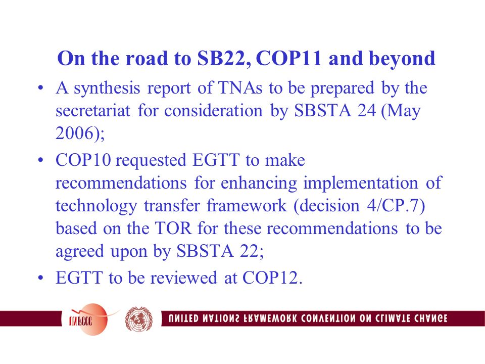 On the road to SB22, COP11 and beyond A synthesis report of TNAs to be prepared by the secretariat for consideration by SBSTA 24 (May 2006); COP10 requested EGTT to make recommendations for enhancing implementation of technology transfer framework (decision 4/CP.7) based on the TOR for these recommendations to be agreed upon by SBSTA 22; EGTT to be reviewed at COP12.