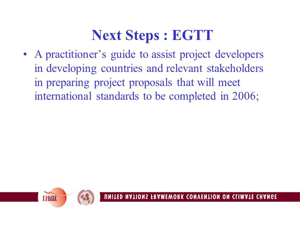 Next Steps : EGTT A practitioner’s guide to assist project developers in developing countries and relevant stakeholders in preparing project proposals that will meet international standards to be completed in 2006;