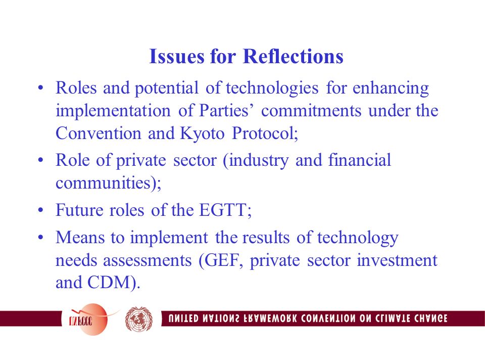 Issues for Reflections Roles and potential of technologies for enhancing implementation of Parties’ commitments under the Convention and Kyoto Protocol; Role of private sector (industry and financial communities); Future roles of the EGTT; Means to implement the results of technology needs assessments (GEF, private sector investment and CDM).