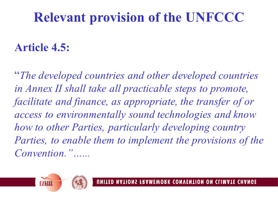 Article 4.5: The developed countries and other developed countries in Annex II shall take all practicable steps to promote, facilitate and finance, as appropriate, the transfer of or access to environmentally sound technologies and know how to other Parties, particularly developing country Parties, to enable them to implement the provisions of the Convention. …...