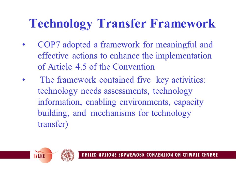 Technology Transfer Framework COP7 adopted a framework for meaningful and effective actions to enhance the implementation of Article 4.5 of the Convention The framework contained five key activities: technology needs assessments, technology information, enabling environments, capacity building, and mechanisms for technology transfer)