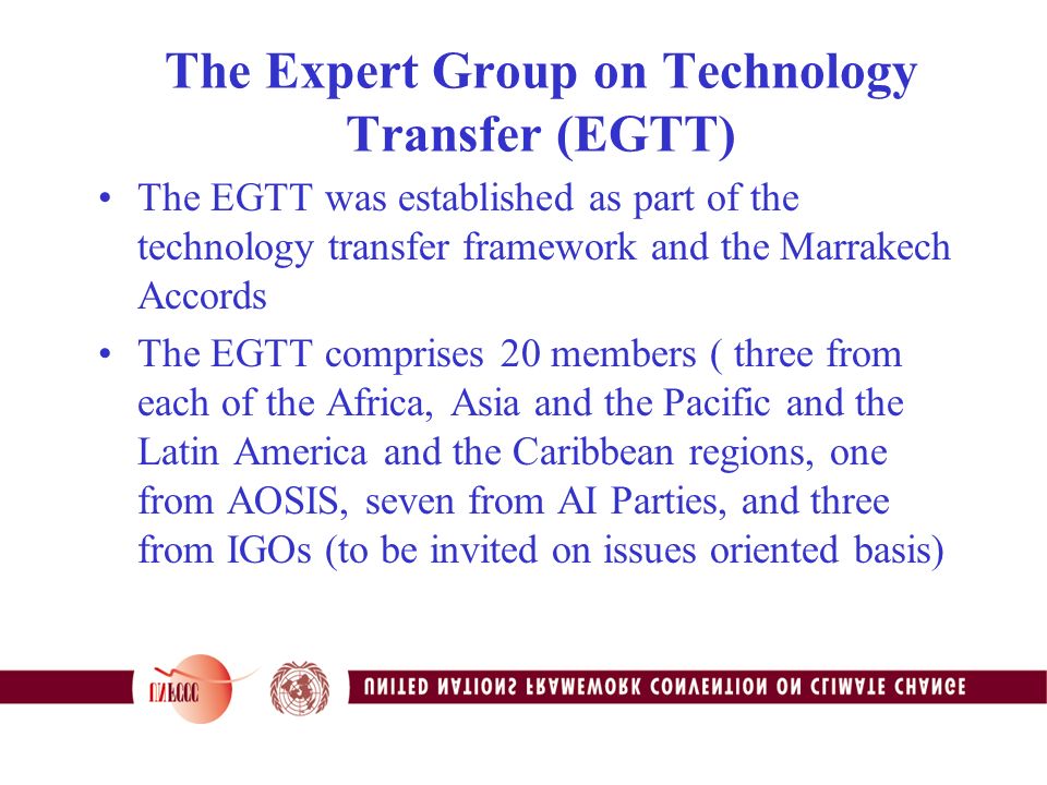 The Expert Group on Technology Transfer (EGTT) The EGTT was established as part of the technology transfer framework and the Marrakech Accords The EGTT comprises 20 members ( three from each of the Africa, Asia and the Pacific and the Latin America and the Caribbean regions, one from AOSIS, seven from AI Parties, and three from IGOs (to be invited on issues oriented basis)