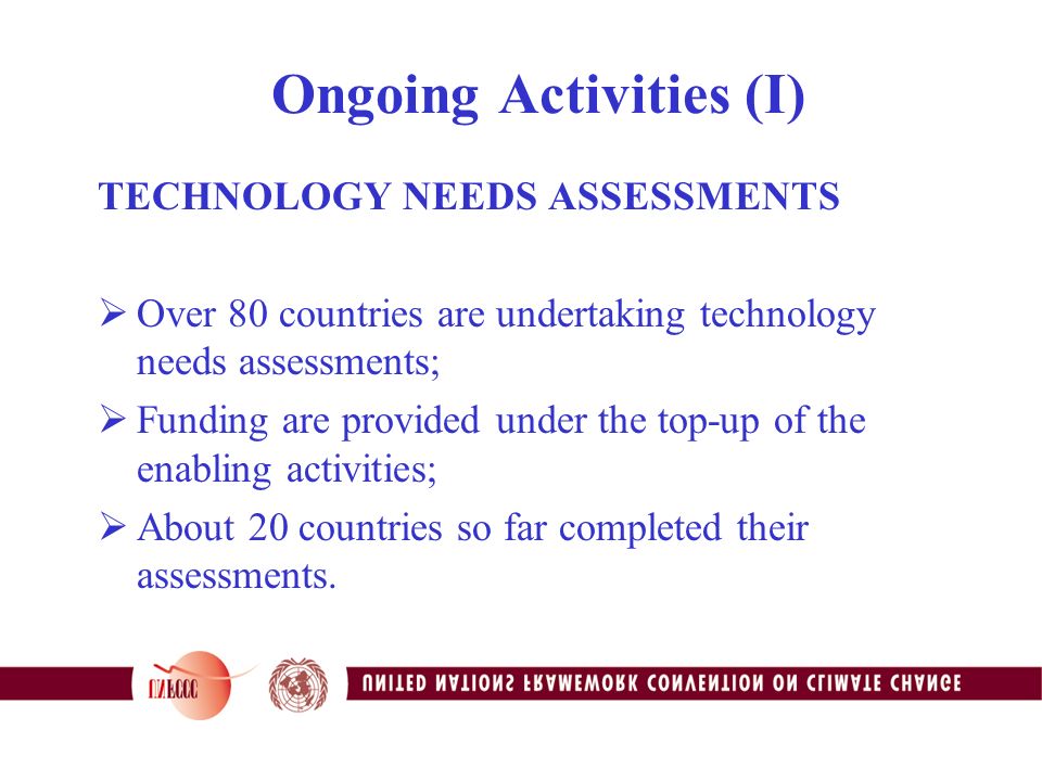 Ongoing Activities (I) TECHNOLOGY NEEDS ASSESSMENTS  Over 80 countries are undertaking technology needs assessments;  Funding are provided under the top-up of the enabling activities;  About 20 countries so far completed their assessments.