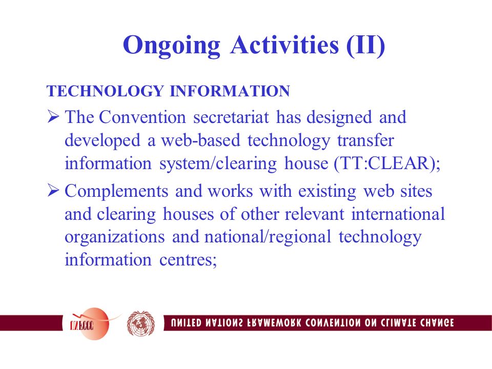 Ongoing Activities (II) TECHNOLOGY INFORMATION  The Convention secretariat has designed and developed a web-based technology transfer information system/clearing house (TT:CLEAR);  Complements and works with existing web sites and clearing houses of other relevant international organizations and national/regional technology information centres;