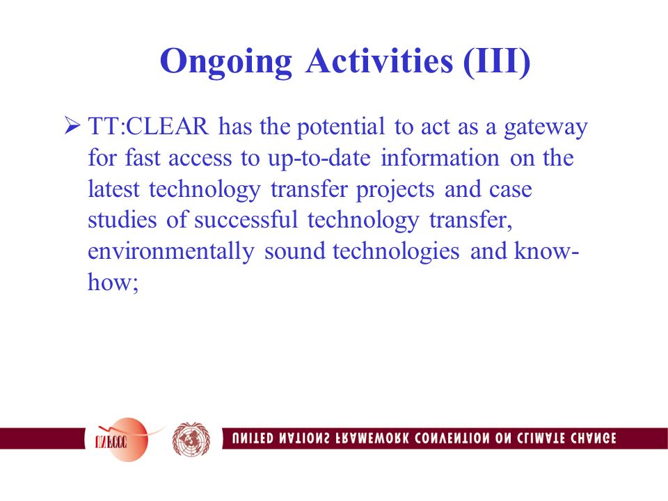 Ongoing Activities (III)  TT:CLEAR has the potential to act as a gateway for fast access to up-to-date information on the latest technology transfer projects and case studies of successful technology transfer, environmentally sound technologies and know- how;
