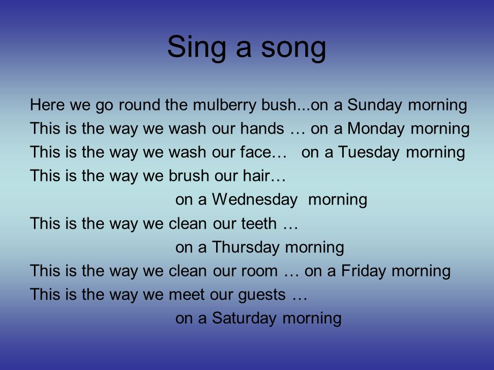 Sing a song Here we go round the mulberry bush...on a Sunday morning This is the way we wash our hands … on a Monday morning This is the way we wash our face… on a Tuesday morning This is the way we brush our hair… on a Wednesday morning This is the way we clean our teeth … on a Thursday morning This is the way we clean our room … on a Friday morning This is the way we meet our guests … on a Saturday morning