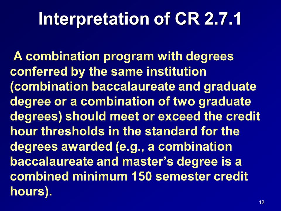 Interpretation of CR A combination program with degrees conferred by the same institution (combination baccalaureate and graduate degree or a combination of two graduate degrees) should meet or exceed the credit hour thresholds in the standard for the degrees awarded (e.g., a combination baccalaureate and master’s degree is a combined minimum 150 semester credit hours).