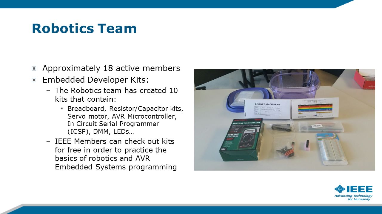 Robotics Team Approximately 18 active members Embedded Developer Kits: –The Robotics team has created 10 kits that contain:  Breadboard, Resistor/Capacitor kits, Servo motor, AVR Microcontroller, In Circuit Serial Programmer (ICSP), DMM, LEDs… –IEEE Members can check out kits for free in order to practice the basics of robotics and AVR Embedded Systems programming
