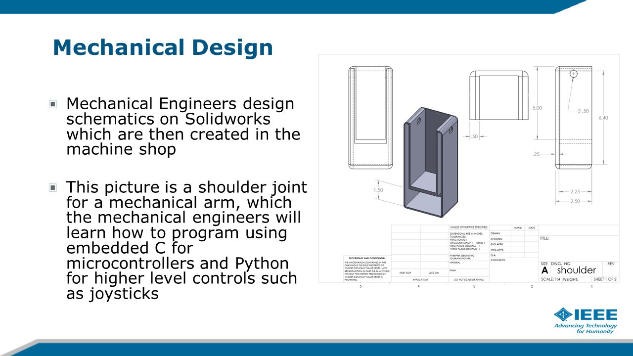 Mechanical Design Mechanical Engineers design schematics on Solidworks which are then created in the machine shop This picture is a shoulder joint for a mechanical arm, which the mechanical engineers will learn how to program using embedded C for microcontrollers and Python for higher level controls such as joysticks