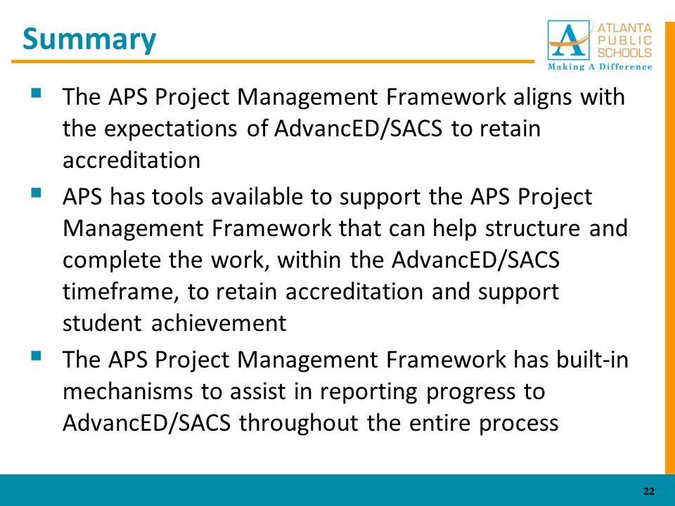 Summary  The APS Project Management Framework aligns with the expectations of AdvancED/SACS to retain accreditation  APS has tools available to support the APS Project Management Framework that can help structure and complete the work, within the AdvancED/SACS timeframe, to retain accreditation and support student achievement  The APS Project Management Framework has built-in mechanisms to assist in reporting progress to AdvancED/SACS throughout the entire process 22