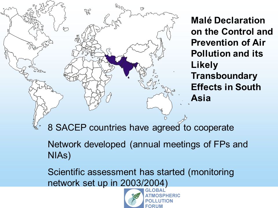Malé Declaration on the Control and Prevention of Air Pollution and its Likely Transboundary Effects in South Asia 8 SACEP countries have agreed to cooperate Network developed (annual meetings of FPs and NIAs) Scientific assessment has started (monitoring network set up in 2003/2004)