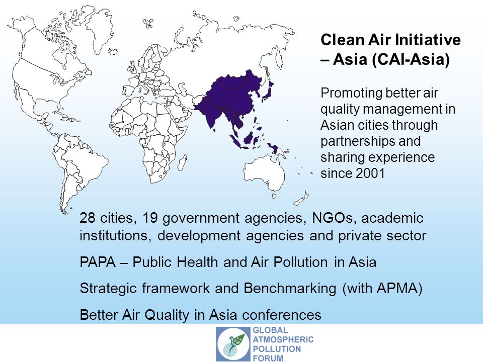 Clean Air Initiative – Asia (CAI-Asia) Promoting better air quality management in Asian cities through partnerships and sharing experience since cities, 19 government agencies, NGOs, academic institutions, development agencies and private sector PAPA – Public Health and Air Pollution in Asia Strategic framework and Benchmarking (with APMA) Better Air Quality in Asia conferences