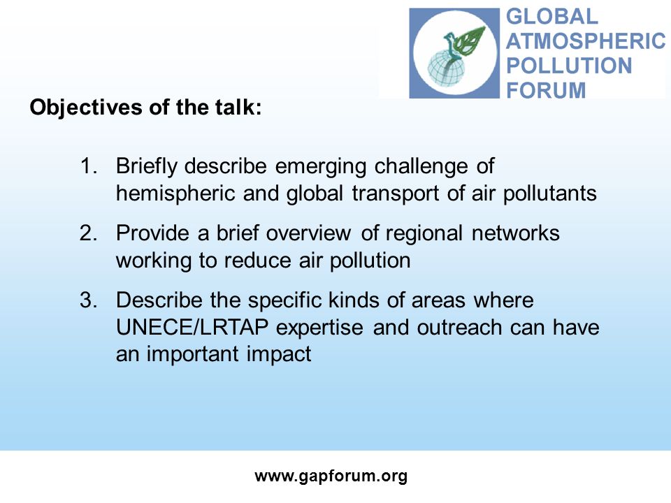 1.Briefly describe emerging challenge of hemispheric and global transport of air pollutants 2.Provide a brief overview of regional networks working to reduce air pollution 3.Describe the specific kinds of areas where UNECE/LRTAP expertise and outreach can have an important impact Objectives of the talk: