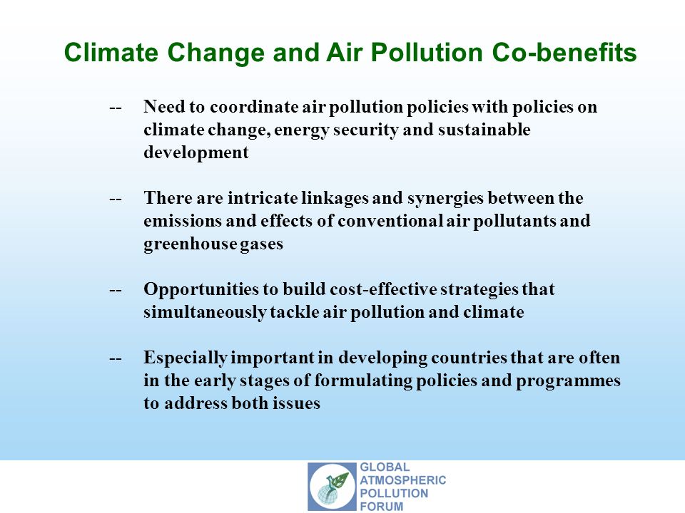 Climate Change and Air Pollution Co-benefits --Need to coordinate air pollution policies with policies on climate change, energy security and sustainable development --There are intricate linkages and synergies between the emissions and effects of conventional air pollutants and greenhouse gases --Opportunities to build cost-effective strategies that simultaneously tackle air pollution and climate --Especially important in developing countries that are often in the early stages of formulating policies and programmes to address both issues