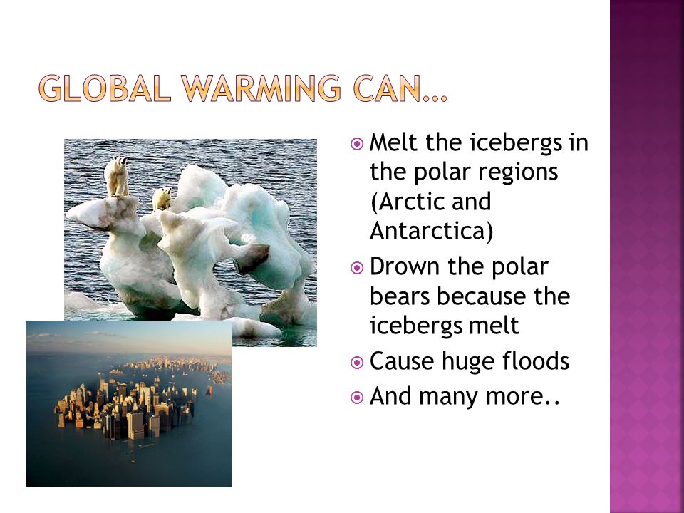  Melt the icebergs in the polar regions (Arctic and Antarctica)  Drown the polar bears because the icebergs melt  Cause huge floods  And many more..