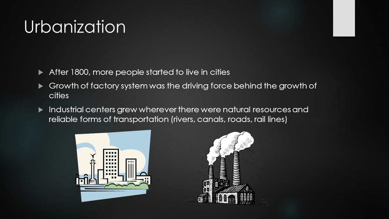 Urbanization  After 1800, more people started to live in cities  Growth of factory system was the driving force behind the growth of cities  Industrial centers grew wherever there were natural resources and reliable forms of transportation (rivers, canals, roads, rail lines)