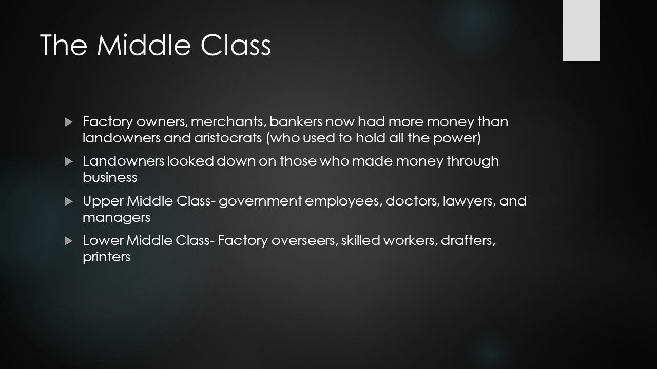 The Middle Class  Factory owners, merchants, bankers now had more money than landowners and aristocrats (who used to hold all the power)  Landowners looked down on those who made money through business  Upper Middle Class- government employees, doctors, lawyers, and managers  Lower Middle Class- Factory overseers, skilled workers, drafters, printers