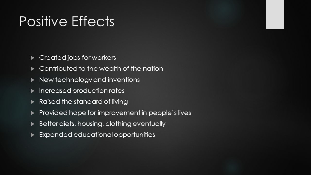 Positive Effects  Created jobs for workers  Contributed to the wealth of the nation  New technology and inventions  Increased production rates  Raised the standard of living  Provided hope for improvement in people’s lives  Better diets, housing, clothing eventually  Expanded educational opportunities