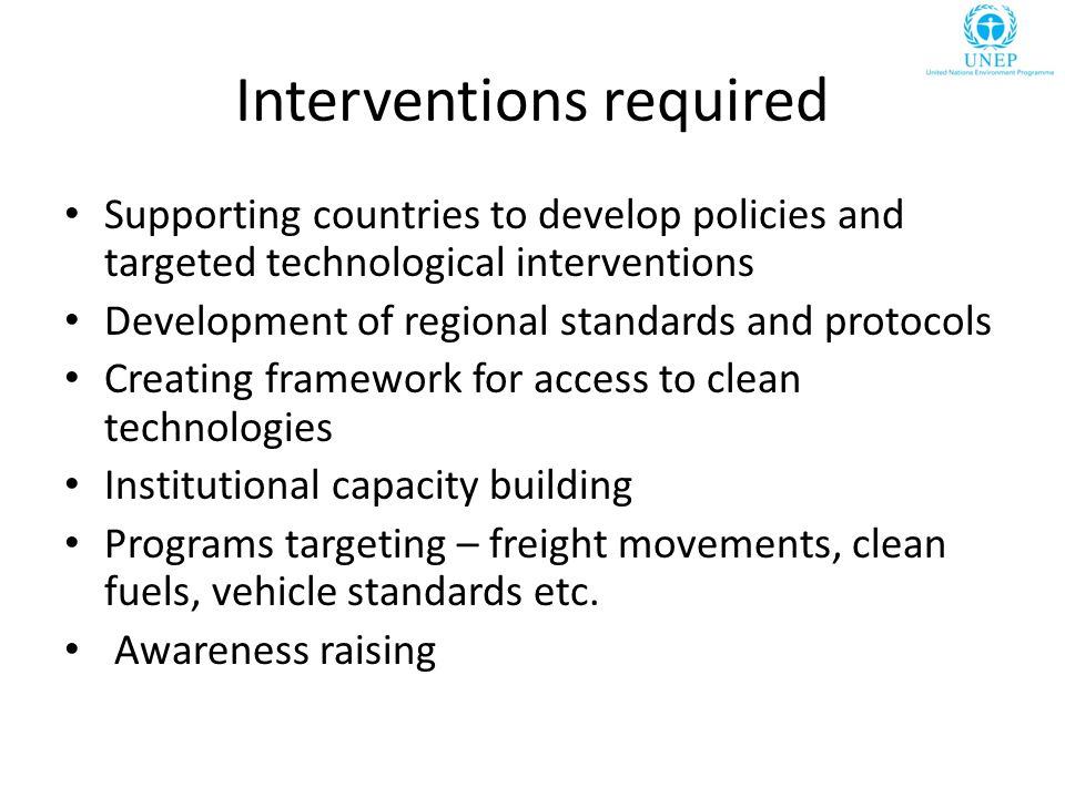 Interventions required Supporting countries to develop policies and targeted technological interventions Development of regional standards and protocols Creating framework for access to clean technologies Institutional capacity building Programs targeting – freight movements, clean fuels, vehicle standards etc.