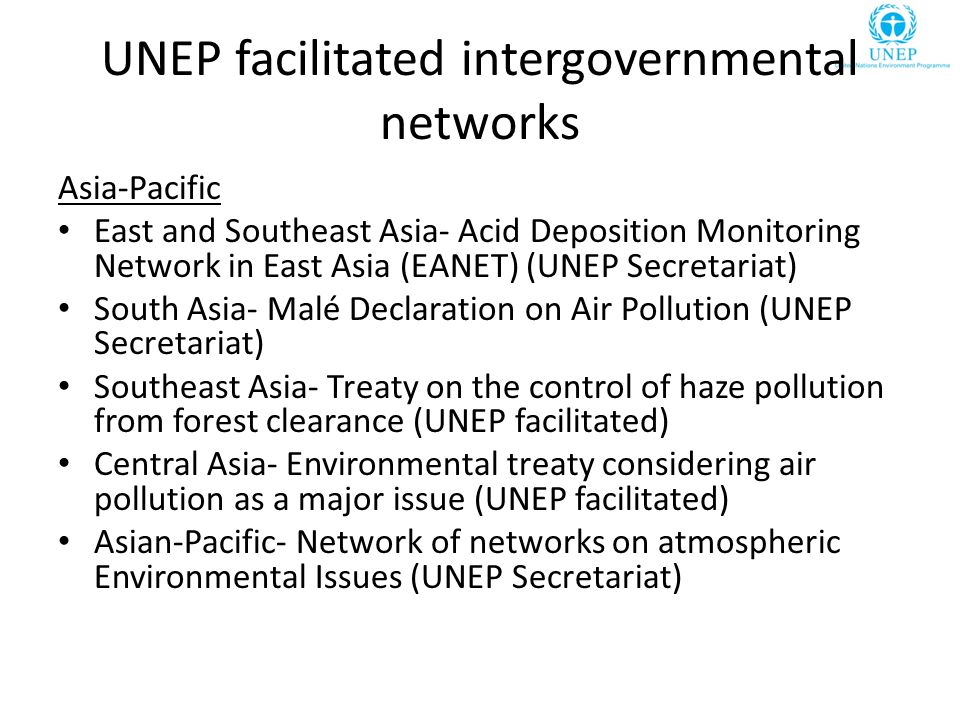 UNEP facilitated intergovernmental networks Asia-Pacific East and Southeast Asia- Acid Deposition Monitoring Network in East Asia (EANET) (UNEP Secretariat) South Asia- Malé Declaration on Air Pollution (UNEP Secretariat) Southeast Asia- Treaty on the control of haze pollution from forest clearance (UNEP facilitated) Central Asia- Environmental treaty considering air pollution as a major issue (UNEP facilitated) Asian-Pacific- Network of networks on atmospheric Environmental Issues (UNEP Secretariat)