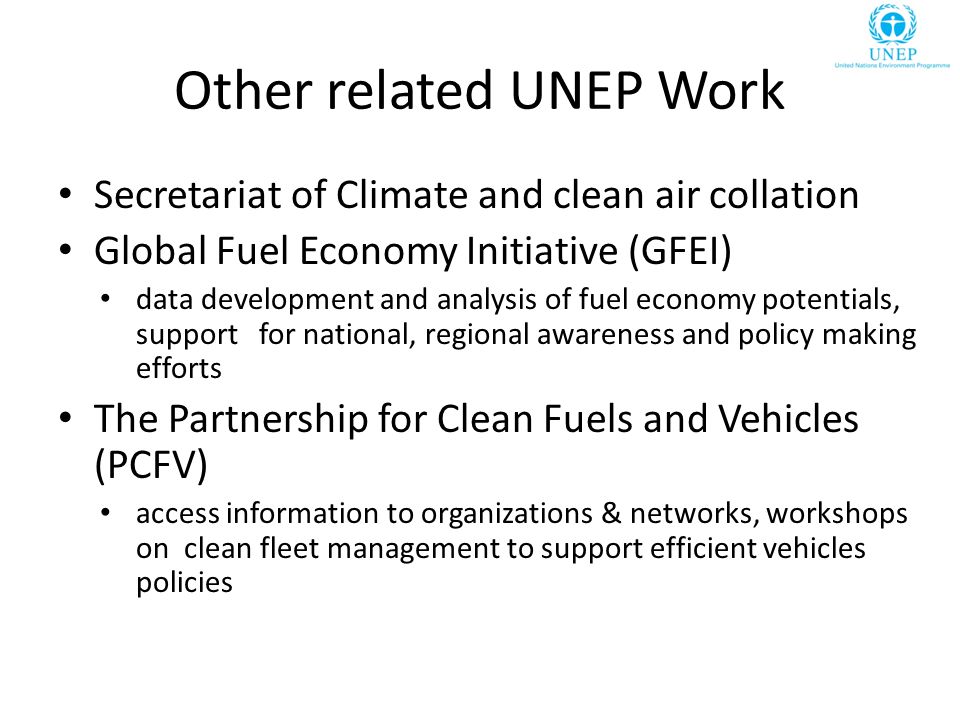 Other related UNEP Work Secretariat of Climate and clean air collation Global Fuel Economy Initiative (GFEI) data development and analysis of fuel economy potentials, support for national, regional awareness and policy making efforts The Partnership for Clean Fuels and Vehicles (PCFV) access information to organizations & networks, workshops on clean fleet management to support efficient vehicles policies