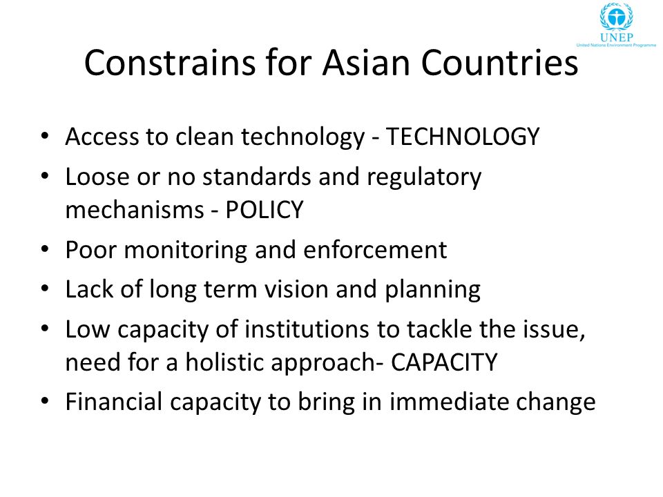 Constrains for Asian Countries Access to clean technology - TECHNOLOGY Loose or no standards and regulatory mechanisms - POLICY Poor monitoring and enforcement Lack of long term vision and planning Low capacity of institutions to tackle the issue, need for a holistic approach- CAPACITY Financial capacity to bring in immediate change