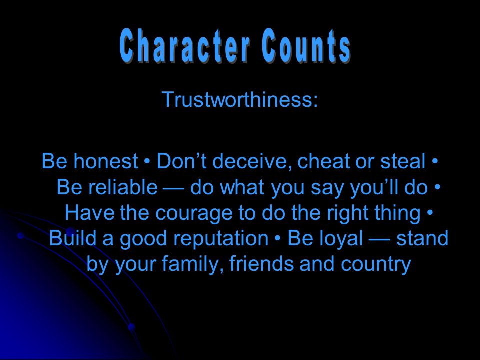 Trustworthiness: Be honest Don’t deceive, cheat or steal Be reliable — do what you say you’ll do Have the courage to do the right thing Build a good reputation Be loyal — stand by your family, friends and country