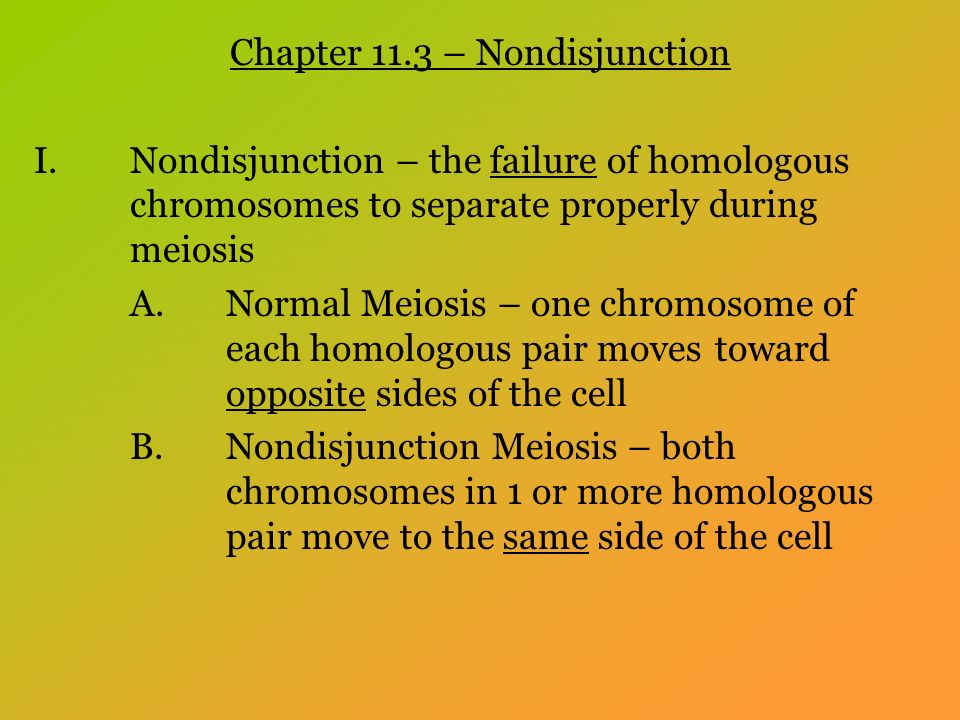 Chapter 11.3 – Nondisjunction I.Nondisjunction – the failure of homologous chromosomes to separate properly during meiosis A.Normal Meiosis – one chromosome of each homologous pair moves toward opposite sides of the cell B.Nondisjunction Meiosis – both chromosomes in 1 or more homologous pair move to the same side of the cell
