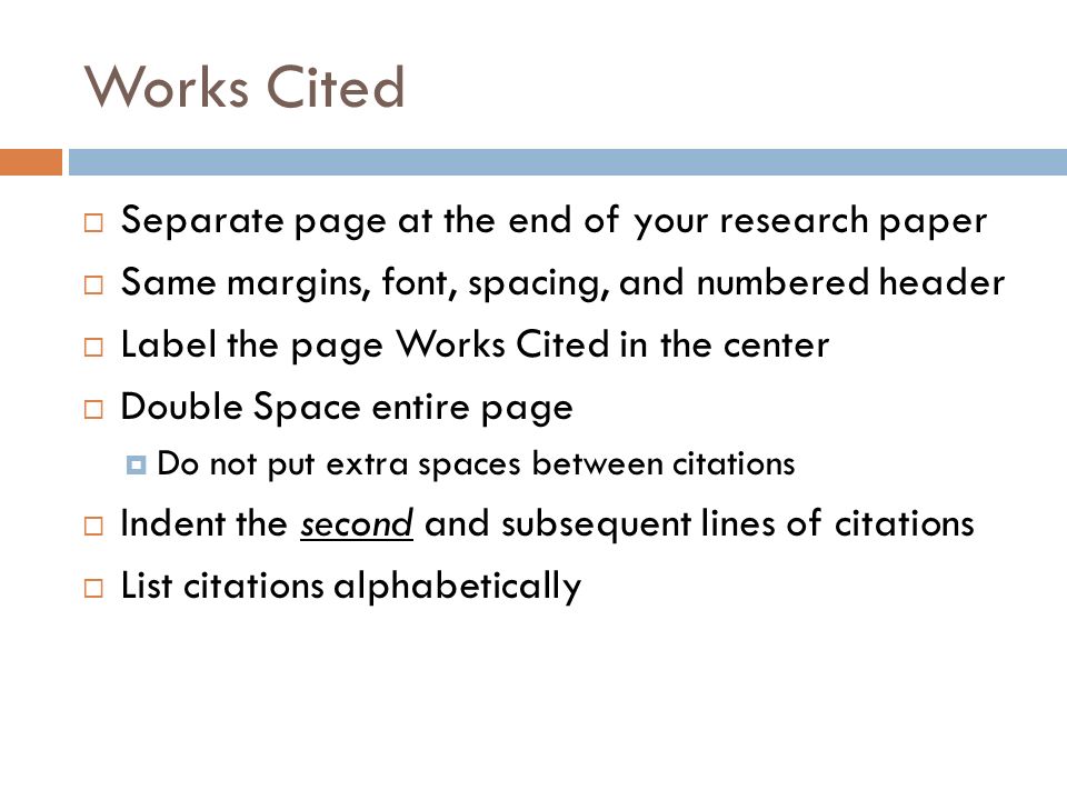 Works Cited  Separate page at the end of your research paper  Same margins, font, spacing, and numbered header  Label the page Works Cited in the center  Double Space entire page  Do not put extra spaces between citations  Indent the second and subsequent lines of citations  List citations alphabetically