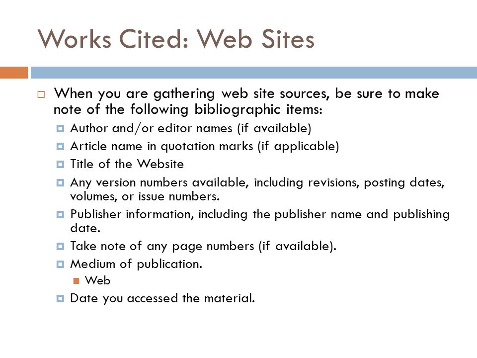 Works Cited: Web Sites  When you are gathering web site sources, be sure to make note of the following bibliographic items:  Author and/or editor names (if available)  Article name in quotation marks (if applicable)  Title of the Website  Any version numbers available, including revisions, posting dates, volumes, or issue numbers.