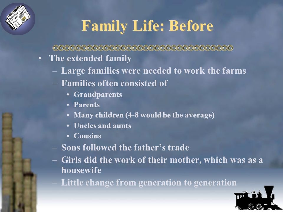 Family Life: Before The extended family –Large families were needed to work the farms –Families often consisted of Grandparents Parents Many children (4-8 would be the average) Uncles and aunts Cousins –Sons followed the father’s trade –Girls did the work of their mother, which was as a housewife –Little change from generation to generation