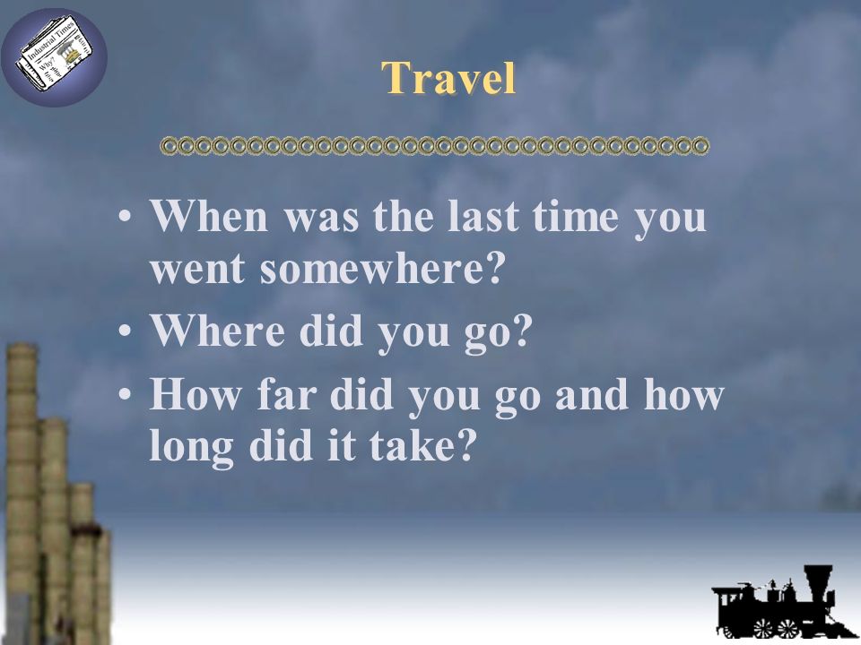 Travel When was the last time you went somewhere. Where did you go.