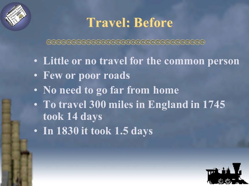 Travel: Before Little or no travel for the common person Few or poor roads No need to go far from home To travel 300 miles in England in 1745 took 14 days In 1830 it took 1.5 days