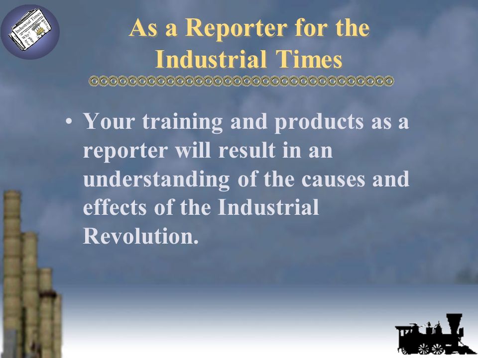 As a Reporter for the Industrial Times Your training and products as a reporter will result in an understanding of the causes and effects of the Industrial Revolution.