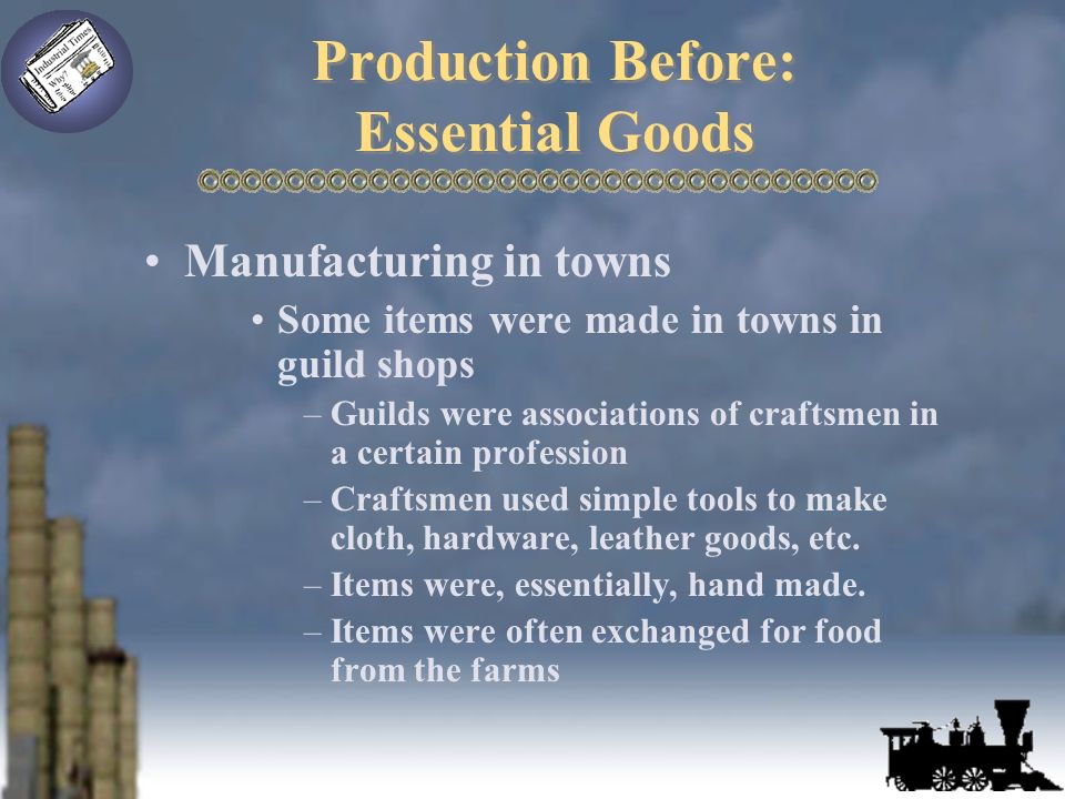 Production Before: Essential Goods Manufacturing in towns Some items were made in towns in guild shops –Guilds were associations of craftsmen in a certain profession –Craftsmen used simple tools to make cloth, hardware, leather goods, etc.