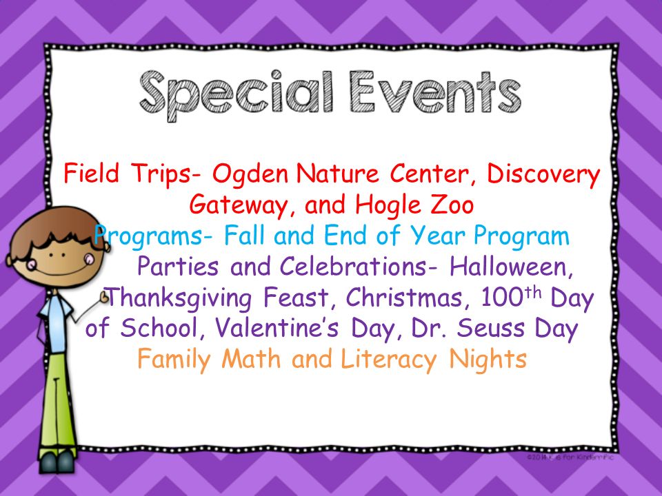 Field Trips- Ogden Nature Center, Discovery Gateway, and Hogle Zoo Programs- Fall and End of Year Program Parties and Celebrations- Halloween, Thanksgiving Feast, Christmas, 100 th Day of School, Valentine’s Day, Dr.