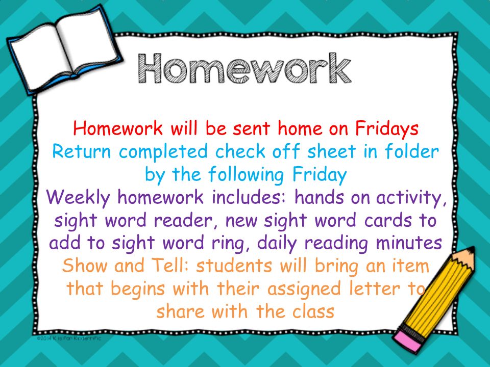 Homework will be sent home on Fridays Return completed check off sheet in folder by the following Friday Weekly homework includes: hands on activity, sight word reader, new sight word cards to add to sight word ring, daily reading minutes Show and Tell: students will bring an item that begins with their assigned letter to share with the class