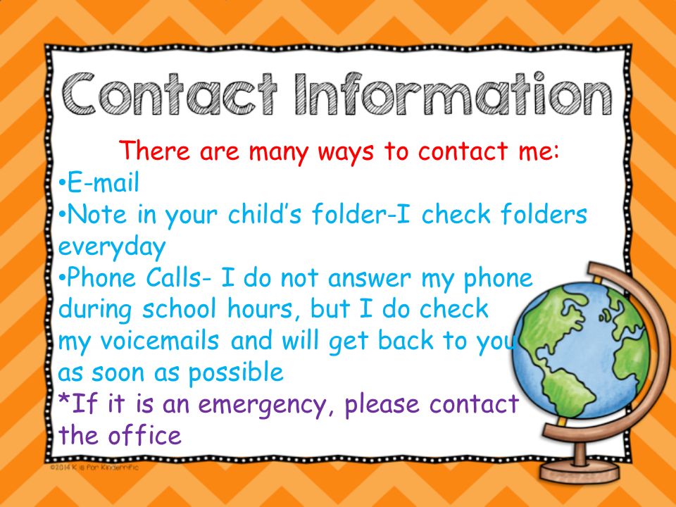 There are many ways to contact me:  Note in your child’s folder-I check folders everyday Phone Calls- I do not answer my phone during school hours, but I do check my voic s and will get back to you as soon as possible *If it is an emergency, please contact the office