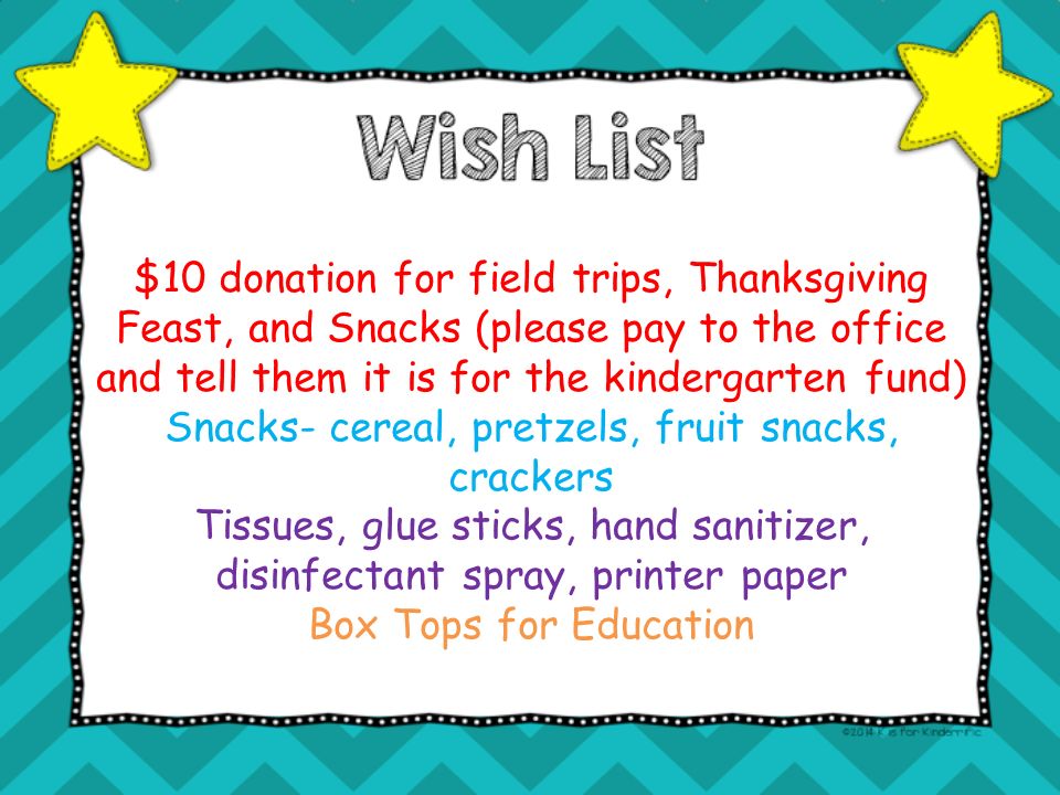 $10 donation for field trips, Thanksgiving Feast, and Snacks (please pay to the office and tell them it is for the kindergarten fund) Snacks- cereal, pretzels, fruit snacks, crackers Tissues, glue sticks, hand sanitizer, disinfectant spray, printer paper Box Tops for Education