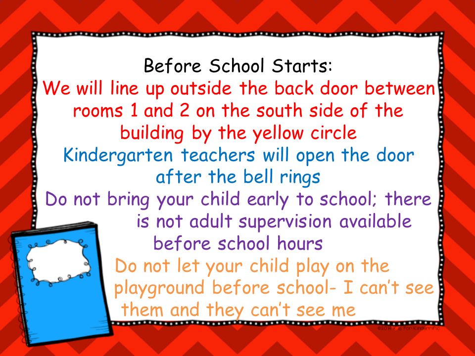 Before School Starts: We will line up outside the back door between rooms 1 and 2 on the south side of the building by the yellow circle Kindergarten teachers will open the door after the bell rings Do not bring your child early to school; there is not adult supervision available before school hours Do not let your child play on the playground before school- I can’t see them and they can’t see me