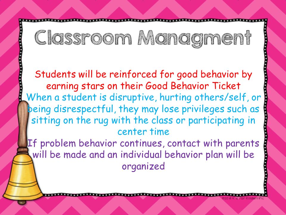 Students will be reinforced for good behavior by earning stars on their Good Behavior Ticket When a student is disruptive, hurting others/self, or being disrespectful, they may lose privileges such as sitting on the rug with the class or participating in center time If problem behavior continues, contact with parents will be made and an individual behavior plan will be organized