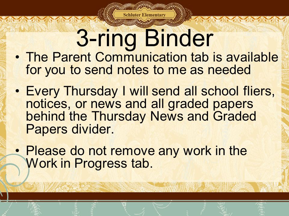 3-ring Binder The Parent Communication tab is available for you to send notes to me as needed Every Thursday I will send all school fliers, notices, or news and all graded papers behind the Thursday News and Graded Papers divider.