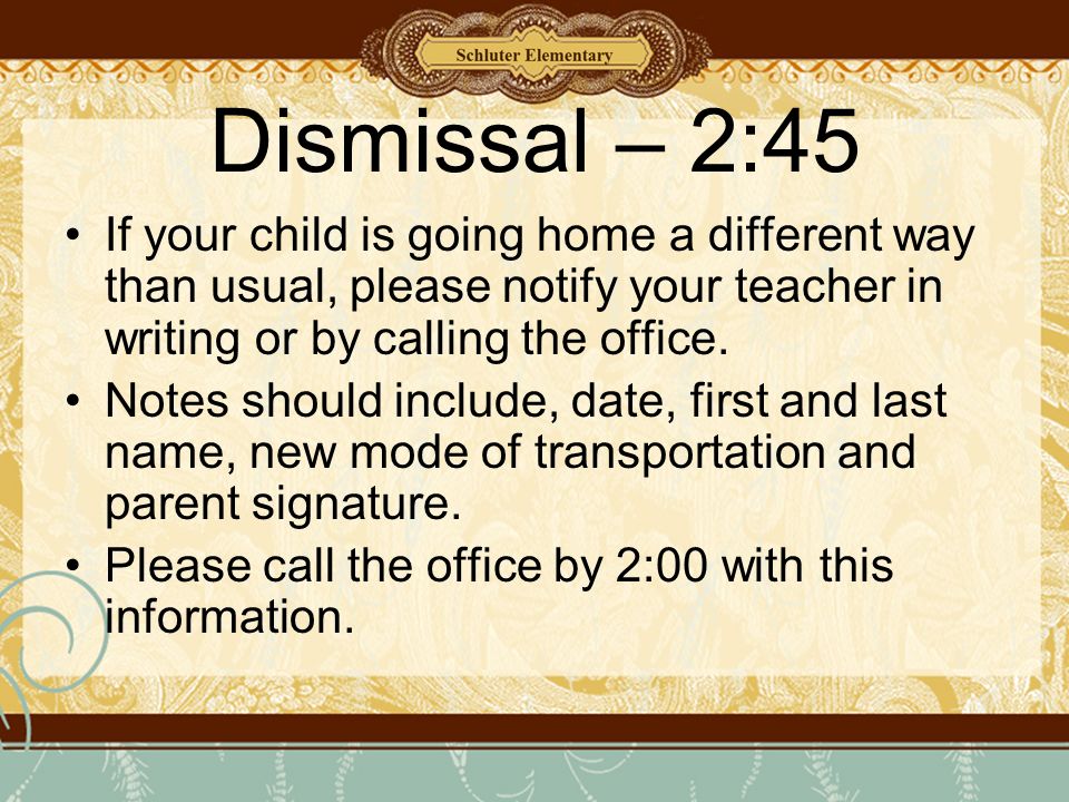 Dismissal – 2:45 If your child is going home a different way than usual, please notify your teacher in writing or by calling the office.