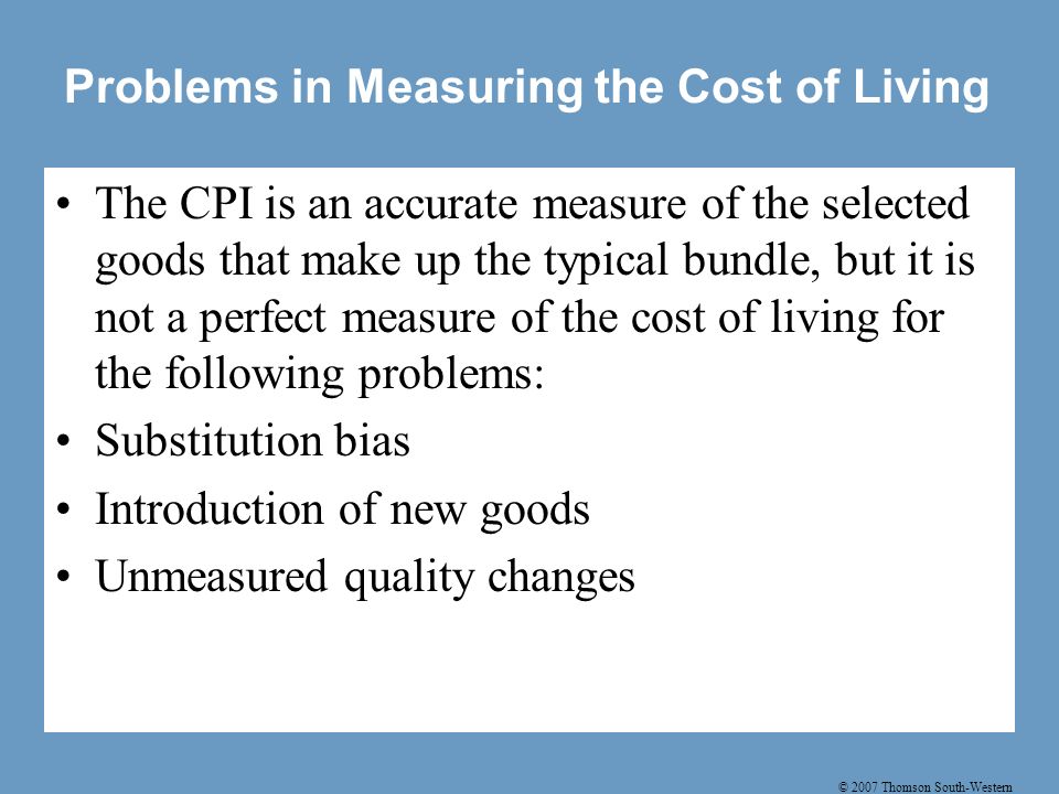 © 2007 Thomson South-Western Problems in Measuring the Cost of Living The CPI is an accurate measure of the selected goods that make up the typical bundle, but it is not a perfect measure of the cost of living for the following problems: Substitution bias Introduction of new goods Unmeasured quality changes
