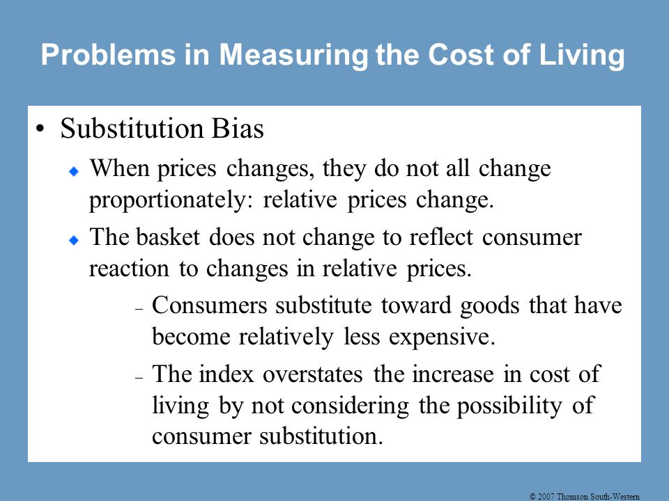 © 2007 Thomson South-Western Problems in Measuring the Cost of Living Substitution Bias When prices changes, they do not all change proportionately: relative prices change.